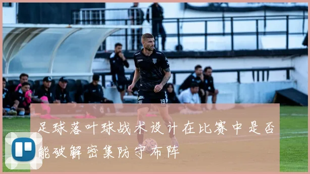 足球落叶球战术设计在比赛中是否能破解密集防守布阵