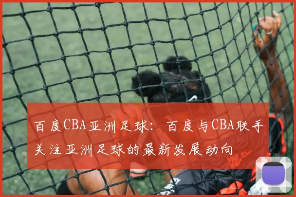 百度CBA亚洲足球：百度与CBA联手关注亚洲足球的最新发展动向