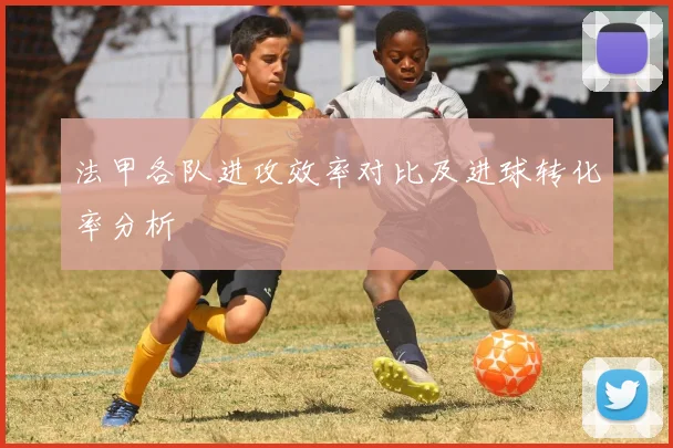 法甲各队进攻效率对比及进球转化率分析
