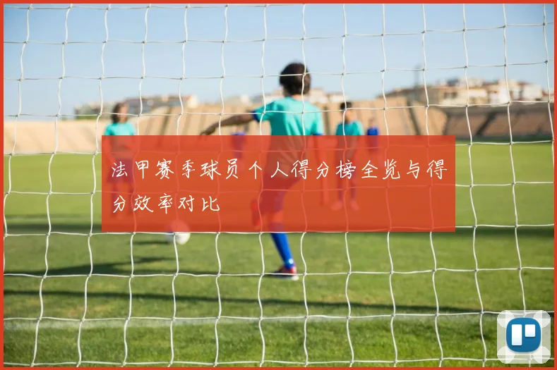 法甲赛季球员个人得分榜全览与得分效率对比
