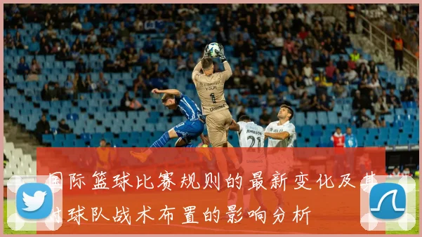国际篮球比赛规则的最新变化及其对球队战术布置的影响分析