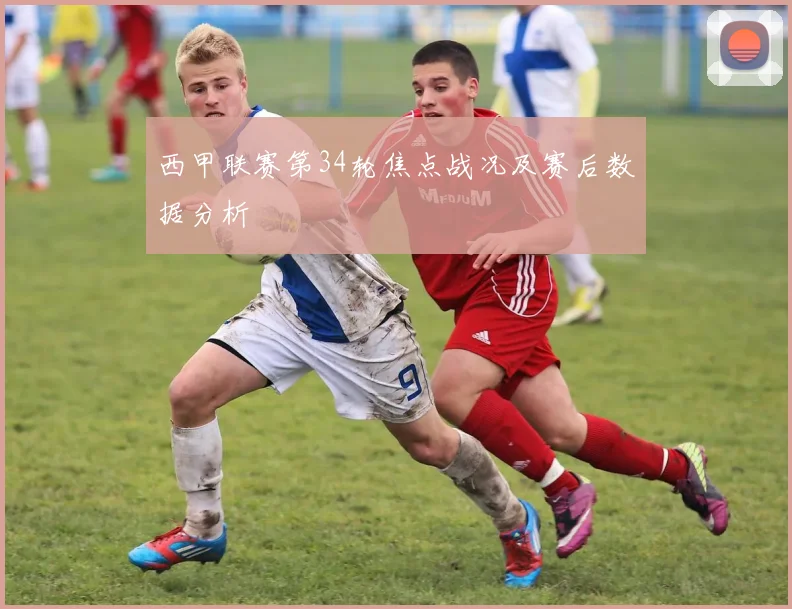 西甲联赛第34轮焦点战况及赛后数据分析