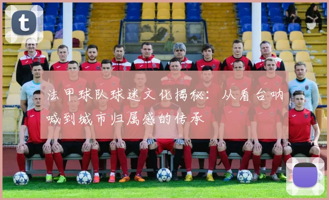 法甲球队球迷文化揭秘：从看台呐喊到城市归属感的传承