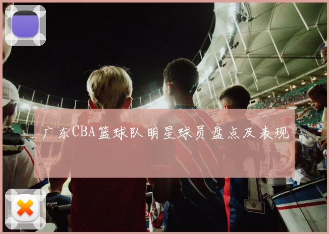 广东CBA篮球队明星球员盘点及表现